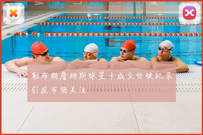 勒布朗詹姆斯球星卡成交价破纪录引发市场关注