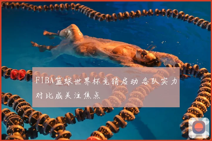 FIBA篮球世界杯竞猜启动 各队实力对比成关注焦点