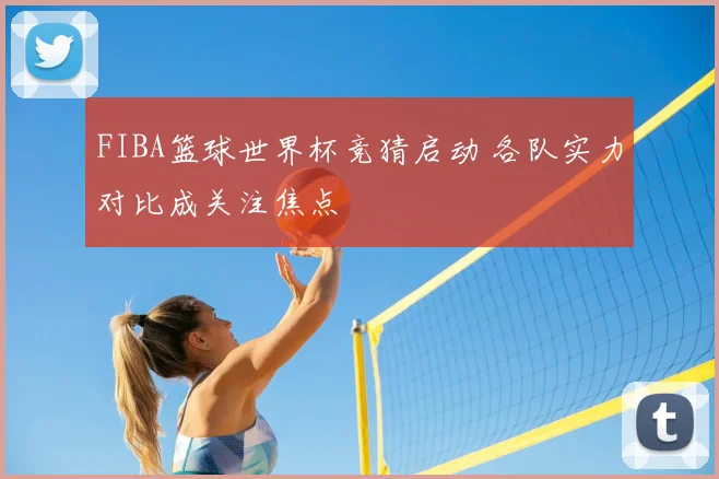 FIBA篮球世界杯竞猜启动 各队实力对比成关注焦点