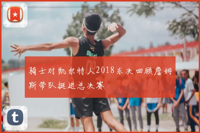 骑士对凯尔特人2018东决回顾詹姆斯带队挺进总决赛