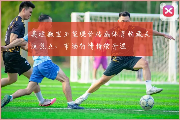 奥运徽宝玉玺现价格成体育收藏关注焦点,市场行情持续升温