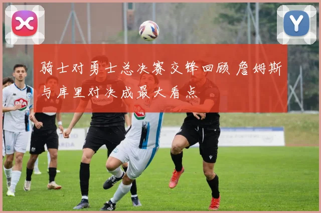 骑士对勇士总决赛交锋回顾 詹姆斯与库里对决成最大看点